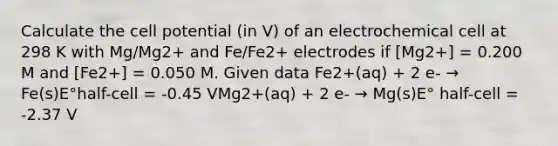 Calculate the cell potential (in V) of an electrochemical cell at 298 K with Mg/Mg2+ and Fe/Fe2+ electrodes if [Mg2+] = 0.200 M and [Fe2+] = 0.050 M. Given data Fe2+(aq) + 2 e- → Fe(s)E°half-cell = -0.45 VMg2+(aq) + 2 e- → Mg(s)E° half-cell = -2.37 V