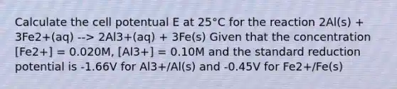 Calculate the cell potentual E at 25°C for the reaction 2Al(s) + 3Fe2+(aq) --> 2Al3+(aq) + 3Fe(s) Given that the concentration [Fe2+] = 0.020M, [Al3+] = 0.10M and the standard reduction potential is -1.66V for Al3+/Al(s) and -0.45V for Fe2+/Fe(s)