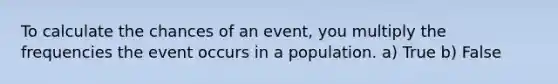 To calculate the chances of an event, you multiply the frequencies the event occurs in a population. a) True b) False