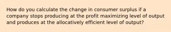 How do you calculate the change in consumer surplus if a company stops producing at the profit maximizing level of output and produces at the allocatively efficient level of output?