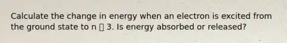 Calculate the change in energy when an electron is excited from the ground state to n ൌ 3. Is energy absorbed or released?