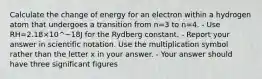 Calculate the change of energy for an electron within a hydrogen atom that undergoes a transition from n=3 to n=4. - Use RH=2.18×10^−18J for the Rydberg constant. - Report your answer in scientific notation. Use the multiplication symbol rather than the letter x in your answer. - Your answer should have three significant figures