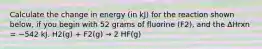 Calculate the change in energy (in kJ) for the reaction shown below, if you begin with 52 grams of fluorine (F2), and the ΔHrxn = −542 kJ. H2(g) + F2(g) → 2 HF(g)