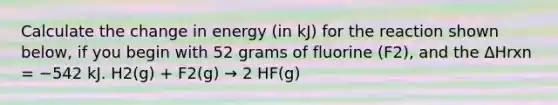 Calculate the change in energy (in kJ) for the reaction shown below, if you begin with 52 grams of fluorine (F2), and the ΔHrxn = −542 kJ. H2(g) + F2(g) → 2 HF(g)