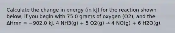 Calculate the change in energy (in kJ) for the reaction shown below, if you begin with 75.0 grams of oxygen (O2), and the ΔHrxn = −902.0 kJ. 4 NH3(g) + 5 O2(g) → 4 NO(g) + 6 H2O(g)