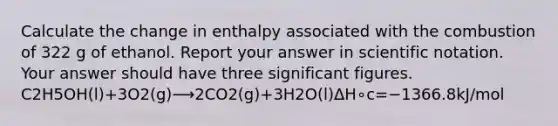 Calculate the change in enthalpy associated with the combustion of 322 g of ethanol. Report your answer in <a href='https://www.questionai.com/knowledge/kiQSMgChcx-scientific-notation' class='anchor-knowledge'>scientific notation</a>. Your answer should have three <a href='https://www.questionai.com/knowledge/kFFoNy5xk3-significant-figures' class='anchor-knowledge'>significant figures</a>. C2H5OH(l)+3O2(g)⟶2CO2(g)+3H2O(l)ΔH∘c=−1366.8kJ/mol