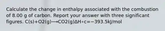 Calculate the change in enthalpy associated with the combustion of 8.00 g of carbon. Report your answer with three significant figures. C(s)+O2(g)⟶CO2(g)ΔH∘c=−393.5kJ/mol