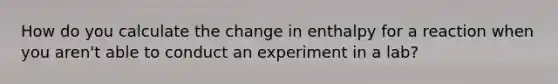 How do you calculate the change in enthalpy for a reaction when you aren't able to conduct an experiment in a lab?