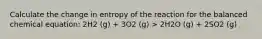 Calculate the change in entropy of the reaction for the balanced chemical equation: 2H2 (g) + 3O2 (g) > 2H2O (g) + 2SO2 (g)