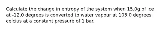 Calculate the change in entropy of the system when 15.0g of ice at -12.0 degrees is converted to water vapour at 105.0 degrees celcius at a constant pressure of 1 bar.