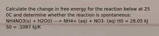 Calculate the change in free energy for the reaction below at 25 0C and determine whether the reaction is spontaneous: NH4NO3(s) + H2O(l) ---> NH4+ (aq) + NO3- (aq) H0 = 28.05 kJ S0 = .1087 kJ/K