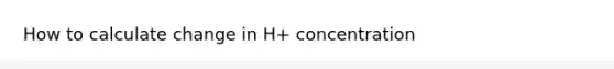 How to calculate change in H+ concentration