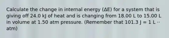 Calculate the change in internal energy (ΔE) for a system that is giving off 24.0 kJ of heat and is changing from 18.00 L to 15.00 L in volume at 1.50 atm pressure. (Remember that 101.3 J = 1 L ⋅⋅ atm)