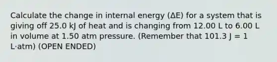 Calculate the change in internal energy (ΔE) for a system that is giving off 25.0 kJ of heat and is changing from 12.00 L to 6.00 L in volume at 1.50 atm pressure. (Remember that 101.3 J = 1 L·atm) (OPEN ENDED)