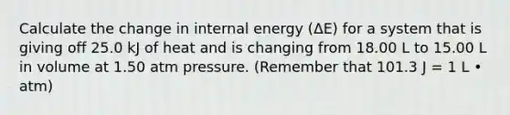 Calculate the change in internal energy (ΔE) for a system that is giving off 25.0 kJ of heat and is changing from 18.00 L to 15.00 L in volume at 1.50 atm pressure. (Remember that 101.3 J = 1 L • atm)