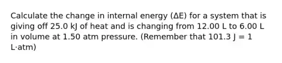 Calculate the change in internal energy (ΔE) for a system that is giving off 25.0 kJ of heat and is changing from 12.00 L to 6.00 L in volume at 1.50 atm pressure. (Remember that 101.3 J = 1 L·atm)