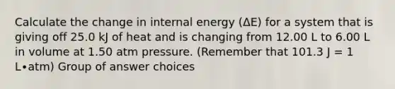 Calculate the change in internal energy (ΔE) for a system that is giving off 25.0 kJ of heat and is changing from 12.00 L to 6.00 L in volume at 1.50 atm pressure. (Remember that 101.3 J = 1 L∙atm) Group of answer choices