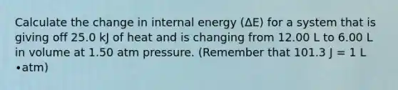 Calculate the change in internal energy (ΔE) for a system that is giving off 25.0 kJ of heat and is changing from 12.00 L to 6.00 L in volume at 1.50 atm pressure. (Remember that 101.3 J = 1 L ∙atm)