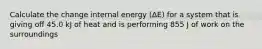 Calculate the change internal energy (ΔE) for a system that is giving off 45.0 kJ of heat and is performing 855 J of work on the surroundings