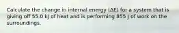 Calculate the change in internal energy (ΔE) for a system that is giving off 55.0 kJ of heat and is performing 855 J of work on the surroundings.