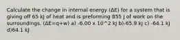 Calculate the change in internal energy (ΔE) for a system that is giving off 65 kJ of heat and is preforming 855 J of work on the surroundings. (ΔE=q+w) a) -6.00 x 10^2 kJ b)-65.9 kJ c) -64.1 kJ d)64.1 kJ