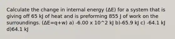 Calculate the change in internal energy (ΔE) for a system that is giving off 65 kJ of heat and is preforming 855 J of work on the surroundings. (ΔE=q+w) a) -6.00 x 10^2 kJ b)-65.9 kJ c) -64.1 kJ d)64.1 kJ