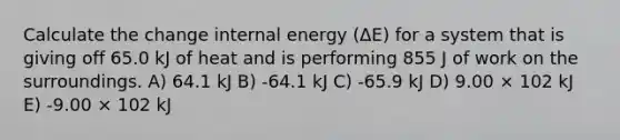 Calculate the change internal energy (ΔE) for a system that is giving off 65.0 kJ of heat and is performing 855 J of work on the surroundings. A) 64.1 kJ B) -64.1 kJ C) -65.9 kJ D) 9.00 × 102 kJ E) -9.00 × 102 kJ