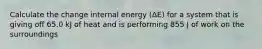 Calculate the change internal energy (ΔE) for a system that is giving off 65.0 kJ of heat and is performing 855 J of work on the surroundings