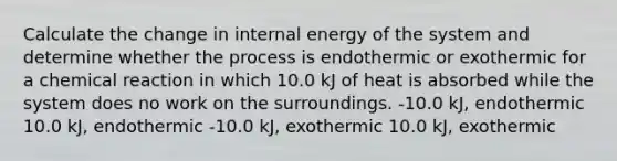 Calculate the change in internal energy of the system and determine whether the process is endothermic or exothermic for a chemical reaction in which 10.0 kJ of heat is absorbed while the system does no work on the surroundings. -10.0 kJ, endothermic 10.0 kJ, endothermic -10.0 kJ, exothermic 10.0 kJ, exothermic