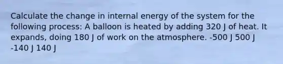 Calculate the change in internal energy of the system for the following process: A balloon is heated by adding 320 J of heat. It expands, doing 180 J of work on the atmosphere. -500 J 500 J -140 J 140 J