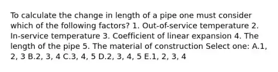 To calculate the change in length of a pipe one must consider which of the following factors? 1. Out-of-service temperature 2. In-service temperature 3. Coefficient of linear expansion 4. The length of the pipe 5. The material of construction Select one: A.1, 2, 3 B.2, 3, 4 C.3, 4, 5 D.2, 3, 4, 5 E.1, 2, 3, 4