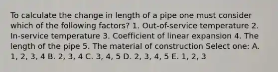 To calculate the change in length of a pipe one must consider which of the following factors? 1. Out-of-service temperature 2. In-service temperature 3. Coefficient of linear expansion 4. The length of the pipe 5. The material of construction Select one: A. 1, 2, 3, 4 B. 2, 3, 4 C. 3, 4, 5 D. 2, 3, 4, 5 E. 1, 2, 3