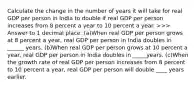 Calculate the change in the number of years it will take for real GDP per person in India to double if real GDP per person increases from 8 percent a year to 10 percent a year. ​>>> Answer to 1 decimal place. (a)When real GDP per person grows at 8 percent a​ year, real GDP per person in India doubles in ______ years. (b)When real GDP per person grows at 10 percent a​ year, real GDP per person in India doubles in _____years. (c)When the growth rate of real GDP per person increases from 8 percent to 10 percent a​ year, real GDP per person will double ____ years earlier.