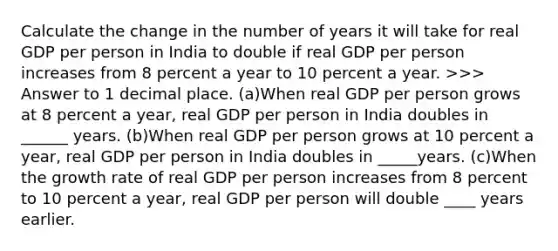 Calculate the change in the number of years it will take for real GDP per person in India to double if real GDP per person increases from 8 percent a year to 10 percent a year. ​>>> Answer to 1 decimal place. (a)When real GDP per person grows at 8 percent a​ year, real GDP per person in India doubles in ______ years. (b)When real GDP per person grows at 10 percent a​ year, real GDP per person in India doubles in _____years. (c)When the growth rate of real GDP per person increases from 8 percent to 10 percent a​ year, real GDP per person will double ____ years earlier.