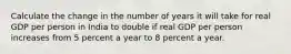 Calculate the change in the number of years it will take for real GDP per person in India to double if real GDP per person increases from 5 percent a year to 8 percent a year.