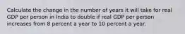 Calculate the change in the number of years it will take for real GDP per person in India to double if real GDP per person increases from 8 percent a year to 10 percent a year.