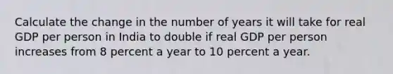 Calculate the change in the number of years it will take for real GDP per person in India to double if real GDP per person increases from 8 percent a year to 10 percent a year.