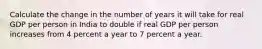 Calculate the change in the number of years it will take for real GDP per person in India to double if real GDP per person increases from 4 percent a year to 7 percent a year.