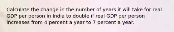 Calculate the change in the number of years it will take for real GDP per person in India to double if real GDP per person increases from 4 percent a year to 7 percent a year.