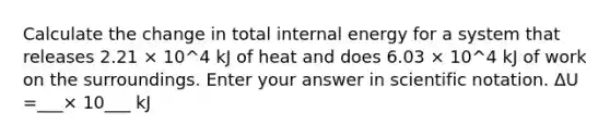 Calculate the change in total internal energy for a system that releases 2.21 × 10^4 kJ of heat and does 6.03 × 10^4 kJ of work on the surroundings. Enter your answer in scientific notation. ΔU =___× 10___ kJ