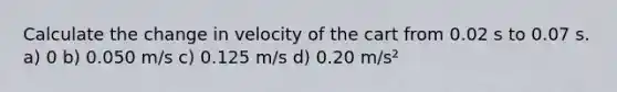 Calculate the change in velocity of the cart from 0.02 s to 0.07 s. a) 0 b) 0.050 m/s c) 0.125 m/s d) 0.20 m/s²