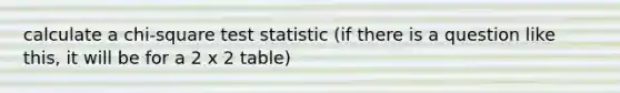 calculate a chi-square test statistic (if there is a question like this, it will be for a 2 x 2 table)