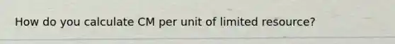 How do you calculate CM per unit of limited resource?