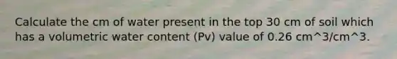 Calculate the cm of water present in the top 30 cm of soil which has a volumetric water content (Pv) value of 0.26 cm^3/cm^3.