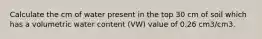 Calculate the cm of water present in the top 30 cm of soil which has a volumetric water content (VW) value of 0.26 cm3/cm3.