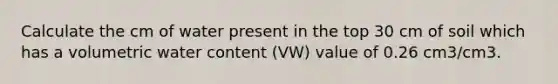 Calculate the cm of water present in the top 30 cm of soil which has a volumetric water content (VW) value of 0.26 cm3/cm3.