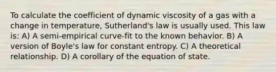 To calculate the coefficient of dynamic viscosity of a gas with a change in temperature, Sutherland's law is usually used. This law is: A) A semi-empirical curve-fit to the known behavior. B) A version of Boyle's law for constant entropy. C) A theoretical relationship. D) A corollary of the equation of state.