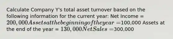 Calculate Company Y's total asset turnover based on the following information for the current year: Net Income = 200,000 Assets at the beginning of the year =100,000 Assets at the end of the year = 130,000 Net Sales =300,000