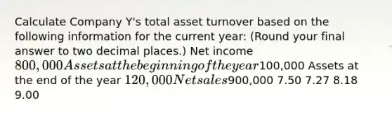 Calculate Company Y's total asset turnover based on the following information for the current year: (Round your final answer to two decimal places.) Net income 800,000 Assets at the beginning of the year100,000 Assets at the end of the year 120,000 Net sales900,000 7.50 7.27 8.18 9.00