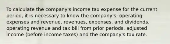 To calculate the company's income tax expense for the current period, it is necessary to know the company's: operating expenses and revenue. revenues, expenses, and dividends. operating revenue and tax bill from prior periods. adjusted income (before income taxes) and the company's tax rate.